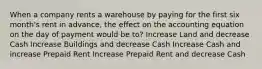 When a company rents a warehouse by paying for the first six month's rent in advance, the effect on the accounting equation on the day of payment would be to? Increase Land and decrease Cash Increase Buildings and decrease Cash Increase Cash and increase Prepaid Rent Increase Prepaid Rent and decrease Cash