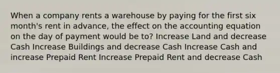 When a company rents a warehouse by paying for the first six month's rent in advance, the effect on the accounting equation on the day of payment would be to? Increase Land and decrease Cash Increase Buildings and decrease Cash Increase Cash and increase Prepaid Rent Increase Prepaid Rent and decrease Cash