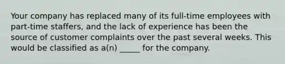 Your company has replaced many of its full-time employees with part-time staffers, and the lack of experience has been the source of customer complaints over the past several weeks. This would be classified as a(n) _____ for the company.