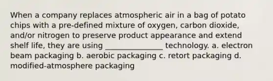 When a company replaces atmospheric air in a bag of potato chips with a pre-defined mixture of oxygen, carbon dioxide, and/or nitrogen to preserve product appearance and extend shelf life, they are using _______________ technology. a. electron beam packaging b. aerobic packaging c. retort packaging d. modified-atmosphere packaging