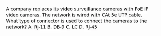 A company replaces its video surveillance cameras with PoE IP video cameras. The network is wired with CAt 5e UTP cable. What type of connector is used to connect the cameras to the network? A. RJ-11 B. DB-9 C. LC D. RJ-45