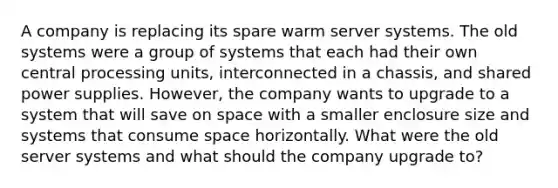 A company is replacing its spare warm server systems. The old systems were a group of systems that each had their own central processing units, interconnected in a chassis, and shared power supplies. However, the company wants to upgrade to a system that will save on space with a smaller enclosure size and systems that consume space horizontally. What were the old server systems and what should the company upgrade to?