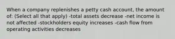 When a company replenishes a petty cash account, the amount of: (Select all that apply) -total assets decrease -net income is not affected -stockholders equity increases -cash flow from operating activities decreases