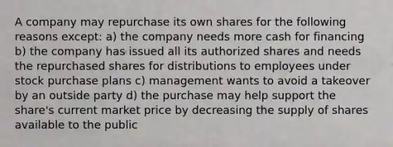 A company may repurchase its own shares for the following reasons except: a) the company needs more cash for financing b) the company has issued all its authorized shares and needs the repurchased shares for distributions to employees under stock purchase plans c) management wants to avoid a takeover by an outside party d) the purchase may help support the share's current market price by decreasing the supply of shares available to the public