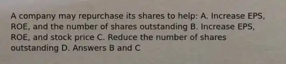 A company may repurchase its shares to help: A. Increase EPS, ROE, and the number of shares outstanding B. Increase EPS, ROE, and stock price C. Reduce the number of shares outstanding D. Answers B and C