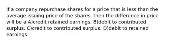 If a company repurchase shares for a price that is less than the average issuing price of the shares, then the difference in price will be a A)credit retained earnings. B)debit to contributed surplus. C)credit to contributed surplus. D)debit to retained earnings.