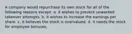 A company would repurchase its own stock for all of the following reasons except: a. it wishes to prevent unwanted takeover attempts. b. it wishes to increase the earnings per share. c. it believes the stock is overvalued. d. it needs the stock for employee bonuses.