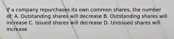 If a company repurchases its own common shares, the number of: A. Outstanding shares will decrease B. Outstanding shares will increase C. Issued shares will decrease D. Unissued shares will increase