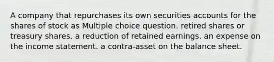 A company that repurchases its own securities accounts for the shares of stock as Multiple choice question. retired shares or treasury shares. a reduction of retained earnings. an expense on the income statement. a contra-asset on the balance sheet.