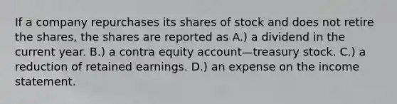 If a company repurchases its shares of stock and does not retire the shares, the shares are reported as A.) a dividend in the current year. B.) a contra equity account—treasury stock. C.) a reduction of retained earnings. D.) an expense on the income statement.