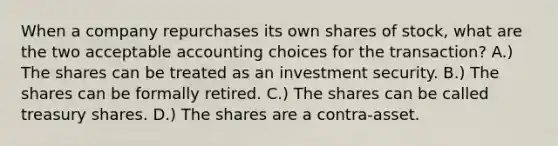 When a company repurchases its own shares of stock, what are the two acceptable accounting choices for the transaction? A.) The shares can be treated as an investment security. B.) The shares can be formally retired. C.) The shares can be called treasury shares. D.) The shares are a contra-asset.