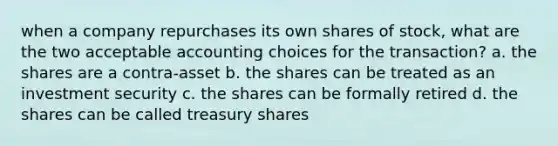 when a company repurchases its own shares of stock, what are the two acceptable accounting choices for the transaction? a. the shares are a contra-asset b. the shares can be treated as an investment security c. the shares can be formally retired d. the shares can be called treasury shares