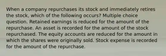 When a company repurchases its stock and immediately retires the stock, which of the following occurs? Multiple choice question. Retained earnings is reduced for the amount of the repurchase. An asset is recorded for the amount of the stock repurchased. The equity accounts are reduced for the amount in which the shares were originally sold. Stock expense is recorded for the amount of the repurchase.