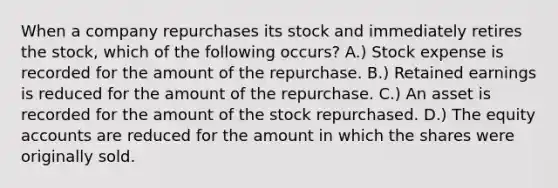 When a company repurchases its stock and immediately retires the stock, which of the following occurs? A.) Stock expense is recorded for the amount of the repurchase. B.) Retained earnings is reduced for the amount of the repurchase. C.) An asset is recorded for the amount of the stock repurchased. D.) The equity accounts are reduced for the amount in which the shares were originally sold.