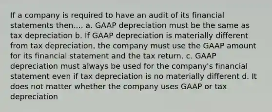 If a company is required to have an audit of its financial statements then.... a. GAAP depreciation must be the same as tax depreciation b. If GAAP depreciation is materially different from tax depreciation, the company must use the GAAP amount for its financial statement and the tax return. c. GAAP depreciation must always be used for the company's financial statement even if tax depreciation is no materially different d. It does not matter whether the company uses GAAP or tax depreciation