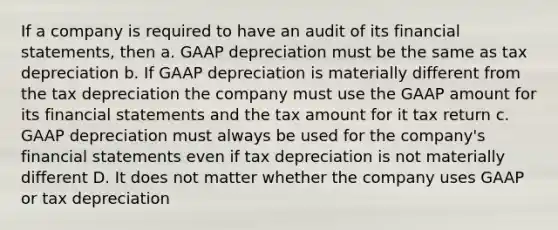 If a company is required to have an audit of its financial statements, then a. GAAP depreciation must be the same as tax depreciation b. If GAAP depreciation is materially different from the tax depreciation the company must use the GAAP amount for its financial statements and the tax amount for it tax return c. GAAP depreciation must always be used for the company's financial statements even if tax depreciation is not materially different D. It does not matter whether the company uses GAAP or tax depreciation