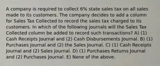 A company is required to collect 6% state sales tax on all sales made to its customers. The company decides to add a column for Sales Tax Collected to record the sales tax charged to its customers. In which of the following journals will the Sales Tax Collected column be added to record such transactions? A) (1) Cash Receipts Journal and (2) Cash Disbursements Journal. B) (1) Purchases Journal and (2) the Sales Journal. C) (1) Cash Receipts Journal and (2) Sales Journal. D) (1) Purchases Returns Journal and (2) Purchases Journal. E) None of the above.