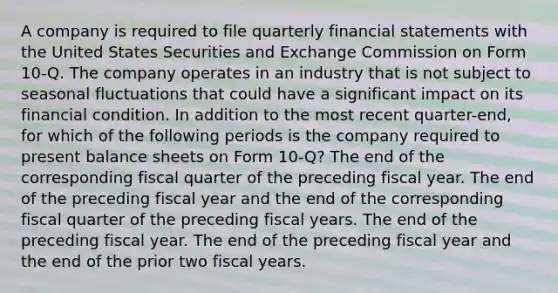 A company is required to file quarterly financial statements with the United States Securities and Exchange Commission on Form 10-Q. The company operates in an industry that is not subject to seasonal fluctuations that could have a significant impact on its financial condition. In addition to the most recent quarter-end, for which of the following periods is the company required to present balance sheets on Form 10-Q? The end of the corresponding fiscal quarter of the preceding fiscal year. The end of the preceding fiscal year and the end of the corresponding fiscal quarter of the preceding fiscal years. The end of the preceding fiscal year. The end of the preceding fiscal year and the end of the prior two fiscal years.