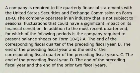 A company is required to file quarterly financial statements with the United States Securities and Exchange Commission on Form 10-Q. The company operates in an industry that is not subject to seasonal fluctuations that could have a significant impact on its financial condition. In addition to the most recent quarter-end, for which of the following periods is the company required to present balance sheets on Form 10-Q? A. The end of the corresponding fiscal quarter of the preceding fiscal year. B. The end of the preceding fiscal year and the end of the corresponding fiscal quarter of the preceding fiscal years. C. The end of the preceding fiscal year. D. The end of the preceding fiscal year and the end of the prior two fiscal years.