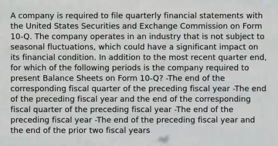 A company is required to file quarterly financial statements with the United States Securities and Exchange Commission on Form 10-Q. The company operates in an industry that is not subject to seasonal fluctuations, which could have a significant impact on its financial condition. In addition to the most recent quarter end, for which of the following periods is the company required to present Balance Sheets on Form 10-Q? -The end of the corresponding fiscal quarter of the preceding fiscal year -The end of the preceding fiscal year and the end of the corresponding fiscal quarter of the preceding fiscal year -The end of the preceding fiscal year -The end of the preceding fiscal year and the end of the prior two fiscal years