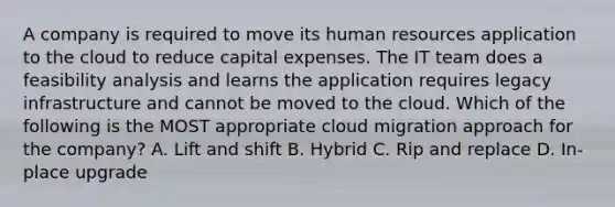 A company is required to move its human resources application to the cloud to reduce capital expenses. The IT team does a feasibility analysis and learns the application requires legacy infrastructure and cannot be moved to the cloud. Which of the following is the MOST appropriate cloud migration approach for the company? A. Lift and shift B. Hybrid C. Rip and replace D. In-place upgrade