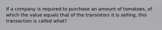 If a company is required to purchase an amount of tomatoes, of which the value equals that of the transistors it is selling, this transaction is called what?