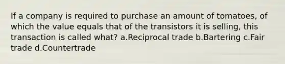 If a company is required to purchase an amount of tomatoes, of which the value equals that of the transistors it is selling, this transaction is called what? a.Reciprocal trade b.Bartering c.Fair trade d.Countertrade