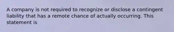 A company is not required to recognize or disclose a contingent liability that has a remote chance of actually occurring. This statement is