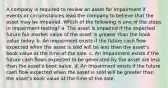 A company is required to review an asset for impairment if events or circumstances lead the company to believe that the asset may be impaired. Which of the following is one of the steps in impairment testing? a. The asset is impaired if the expected future fair market value of the asset is greater than the book value today. b. An impairment exists if the future cash flow expected when the asset is sold will be less than the asset's book value at the time of the sale. c. An impairment exists if the future cash flows expected to be generated by the asset are less than the asset's book value. d. An impairment exists if the future cash flow expected when the asset is sold will be greater than the asset's book value at the time of the sale.