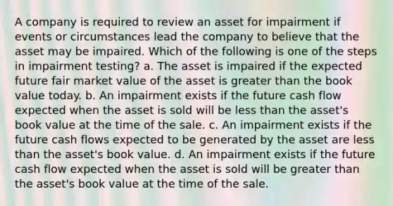 A company is required to review an asset for impairment if events or circumstances lead the company to believe that the asset may be impaired. Which of the following is one of the steps in impairment testing? a. The asset is impaired if the expected future fair market value of the asset is greater than the book value today. b. An impairment exists if the future cash flow expected when the asset is sold will be less than the asset's book value at the time of the sale. c. An impairment exists if the future cash flows expected to be generated by the asset are less than the asset's book value. d. An impairment exists if the future cash flow expected when the asset is sold will be greater than the asset's book value at the time of the sale.