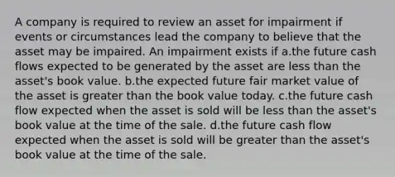 A company is required to review an asset for impairment if events or circumstances lead the company to believe that the asset may be impaired. An impairment exists if a.the future cash flows expected to be generated by the asset are less than the asset's book value. b.the expected future fair market value of the asset is greater than the book value today. c.the future cash flow expected when the asset is sold will be less than the asset's book value at the time of the sale. d.the future cash flow expected when the asset is sold will be greater than the asset's book value at the time of the sale.