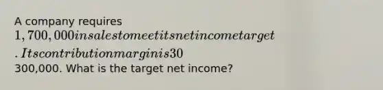 A company requires 1,700,000 in sales to meet its net income target. Its contribution margin is 30%, and fixed costs are300,000. What is the target net income?