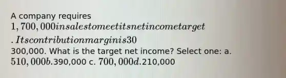 A company requires 1,700,000 in sales to meet its net income target. Its contribution margin is 30%, and fixed costs are300,000. What is the target net income? Select one: a. 510,000 b.390,000 c. 700,000 d.210,000