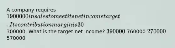 A company requires 1900000 in sales to meet its net income target. Its contribution margin is 30%, and fixed costs are 300000. What is the target net income? 390000 760000 270000 570000