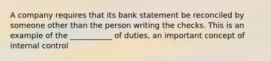 A company requires that its bank statement be reconciled by someone other than the person writing the checks. This is an example of the ___________ of duties, an important concept of internal control