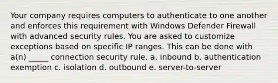 Your company requires computers to authenticate to one another and enforces this requirement with Windows Defender Firewall with advanced security rules. You are asked to customize exceptions based on specific IP ranges. This can be done with a(n) _____ connection security rule. a. inbound b. authentication exemption c. isolation d. outbound e. server-to-server