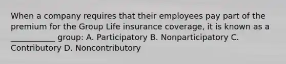 When a company requires that their employees pay part of the premium for the Group Life insurance coverage, it is known as a ___________ group: A. Participatory B. Nonparticipatory C. Contributory D. Noncontributory