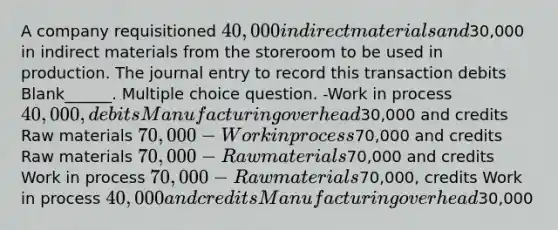 A company requisitioned 40,000 in direct materials and30,000 in indirect materials from the storeroom to be used in production. The journal entry to record this transaction debits Blank______. Multiple choice question. -Work in process 40,000, debits Manufacturing overhead30,000 and credits Raw materials 70,000 -Work in process70,000 and credits Raw materials 70,000 -Raw materials70,000 and credits Work in process 70,000 -Raw materials70,000, credits Work in process 40,000 and credits Manufacturing overhead30,000