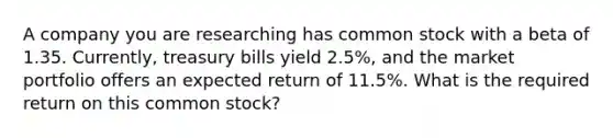 A company you are researching has common stock with a beta of 1.35. Currently, treasury bills yield 2.5%, and the market portfolio offers an expected return of 11.5%. What is the required return on this common stock?