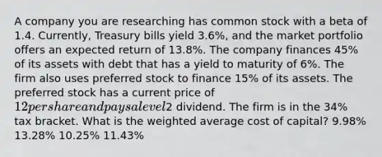 A company you are researching has common stock with a beta of 1.4. Currently, Treasury bills yield 3.6%, and the market portfolio offers an expected return of 13.8%. The company finances 45% of its assets with debt that has a yield to maturity of 6%. The firm also uses preferred stock to finance 15% of its assets. The preferred stock has a current price of 12 per share and pays a level2 dividend. The firm is in the 34% tax bracket. What is the weighted average cost of capital? 9.98% 13.28% 10.25% 11.43%