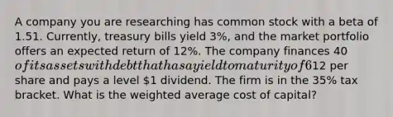 A company you are researching has common stock with a beta of 1.51. Currently, treasury bills yield 3%, and the market portfolio offers an expected return of 12%. The company finances 40of its assets with debt that has a yield to maturity of 6%. The firm also uses preferred stock to finance 10% of its assets. The preferred stock has a current price of12 per share and pays a level 1 dividend. The firm is in the 35% tax bracket. What is the weighted average cost of capital?