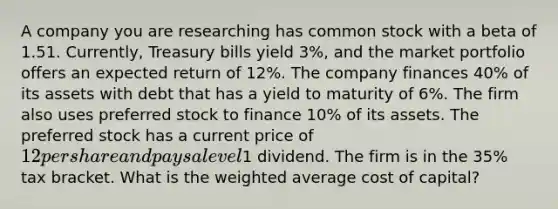 A company you are researching has common stock with a beta of 1.51. Currently, Treasury bills yield 3%, and the market portfolio offers an expected return of 12%. The company finances 40% of its assets with debt that has a yield to maturity of 6%. The firm also uses preferred stock to finance 10% of its assets. The preferred stock has a current price of 12 per share and pays a level1 dividend. The firm is in the 35% tax bracket. What is the weighted average cost of capital?