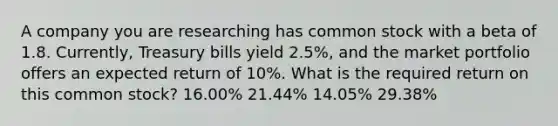 A company you are researching has common stock with a beta of 1.8. Currently, Treasury bills yield 2.5%, and the market portfolio offers an expected return of 10%. What is the required return on this common stock? 16.00% 21.44% 14.05% 29.38%