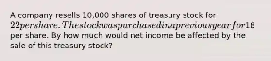 A company resells 10,000 shares of treasury stock for 22 per share. The stock was purchased in a previous year for18 per share. By how much would net income be affected by the sale of this treasury stock?