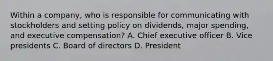 Within a company, who is responsible for communicating with stockholders and setting policy on dividends, major spending, and executive compensation? A. Chief executive officer B. Vice presidents C. Board of directors D. President