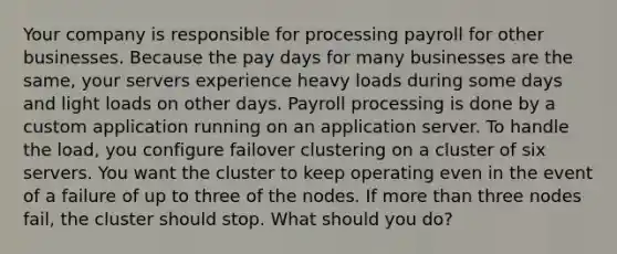 Your company is responsible for processing payroll for other businesses. Because the pay days for many businesses are the same, your servers experience heavy loads during some days and light loads on other days. Payroll processing is done by a custom application running on an application server. To handle the load, you configure failover clustering on a cluster of six servers. You want the cluster to keep operating even in the event of a failure of up to three of the nodes. If <a href='https://www.questionai.com/knowledge/keWHlEPx42-more-than' class='anchor-knowledge'>more than</a> three nodes fail, the cluster should stop. What should you do?