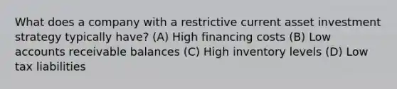 What does a company with a restrictive current asset investment strategy typically have? (A) High financing costs (B) Low accounts receivable balances (C) High inventory levels (D) Low tax liabilities