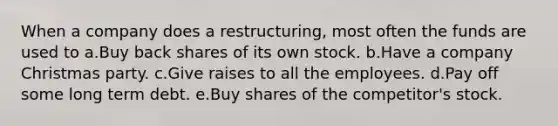 When a company does a restructuring, most often the funds are used to a.Buy back shares of its own stock. b.Have a company Christmas party. c.Give raises to all the employees. d.Pay off some long term debt. e.Buy shares of the competitor's stock.