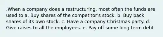 .When a company does a restructuring, most often the funds are used to a. Buy shares of the competitor's stock. b. Buy back shares of its own stock. c. Have a company Christmas party. d. Give raises to all the employees. e. Pay off some long term debt