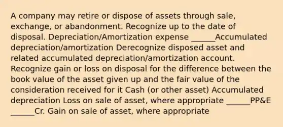 A company may retire or dispose of assets through sale, exchange, or abandonment. Recognize up to the date of disposal. Depreciation/Amortization expense ______Accumulated depreciation/amortization Derecognize disposed asset and related accumulated depreciation/amortization account. Recognize gain or loss on disposal for the difference between the book value of the asset given up and the fair value of the consideration received for it Cash (or other asset) Accumulated depreciation Loss on sale of asset, where appropriate ______PP&E ______Cr. Gain on sale of asset, where appropriate